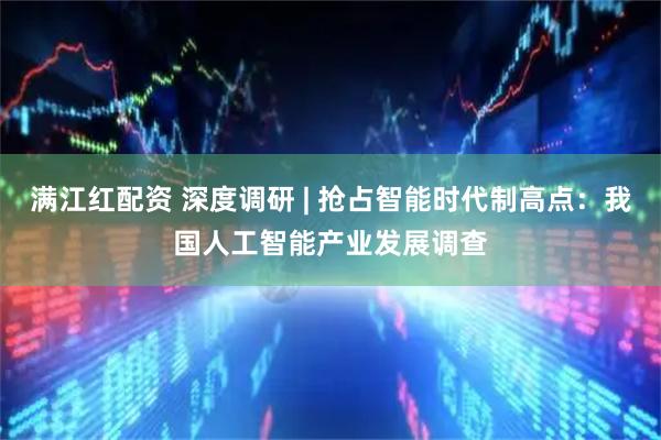 满江红配资 深度调研 | 抢占智能时代制高点：我国人工智能产业发展调查