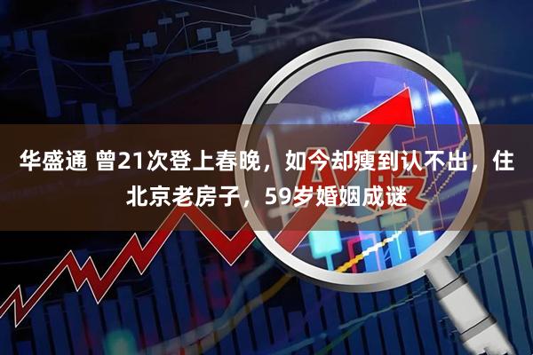 华盛通 曾21次登上春晚，如今却瘦到认不出，住北京老房子，59岁婚姻成谜